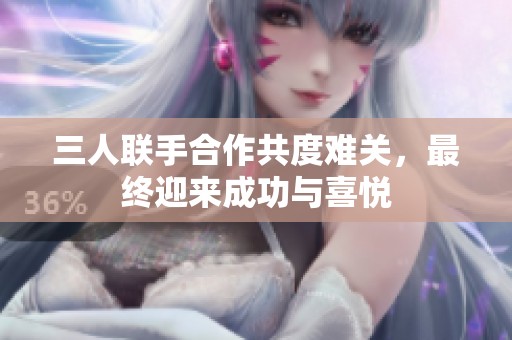 三人联手合作共度难关，最终迎来成功与喜悦