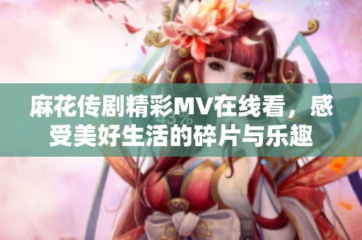 麻花传剧精彩MV在线看，感受美好生活的碎片与乐趣