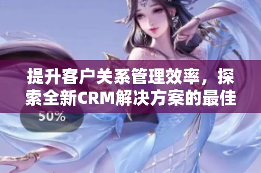 提升客户关系管理效率，探索全新CRM解决方案的最佳实践方法