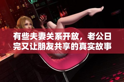 有些夫妻关系开放，老公日完又让朋友共享的真实故事