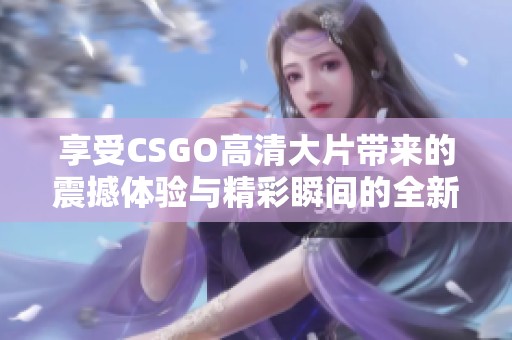 享受CSGO高清大片带来的震撼体验与精彩瞬间的全新冒险之旅