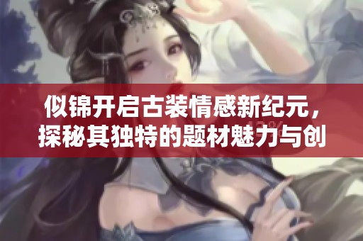 似锦开启古装情感新纪元，探秘其独特的题材魅力与创新之路