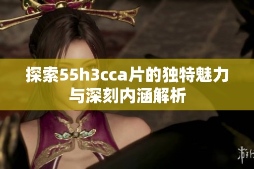探索55h3cca片的独特魅力与深刻内涵解析