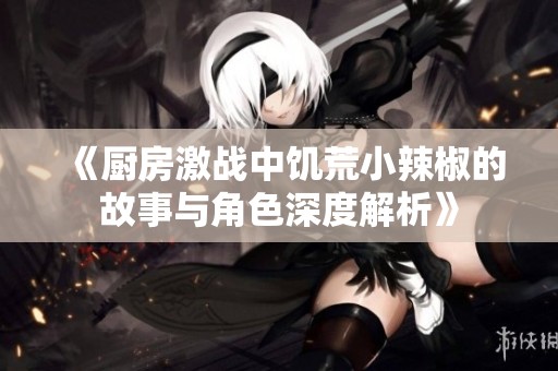《厨房激战中饥荒小辣椒的故事与角色深度解析》