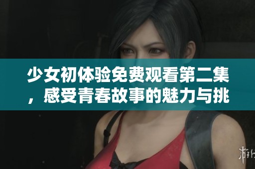少女初体验免费观看第二集，感受青春故事的魅力与挑战