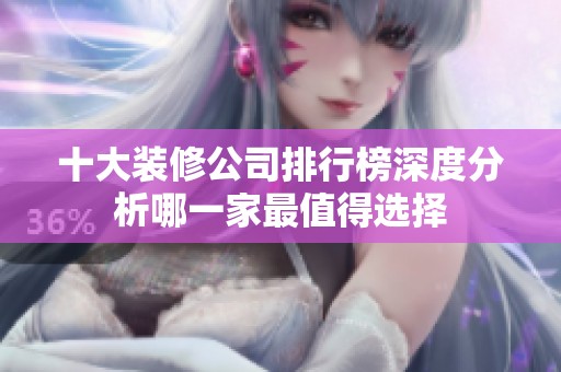 十大装修公司排行榜深度分析哪一家最值得选择