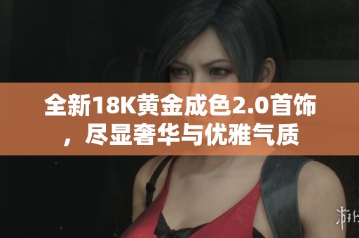 全新18K黄金成色2.0首饰，尽显奢华与优雅气质