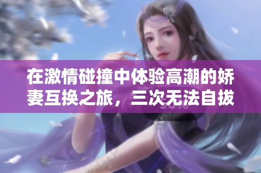 在激情碰撞中体验高潮的娇妻互换之旅，三次无法自拔的快感