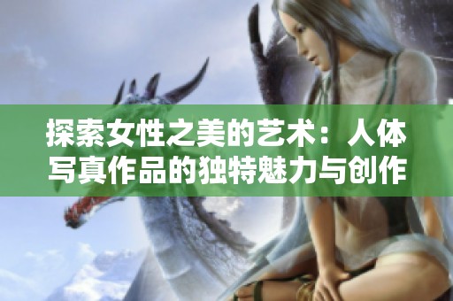 探索女性之美的艺术：人体写真作品的独特魅力与创作灵感