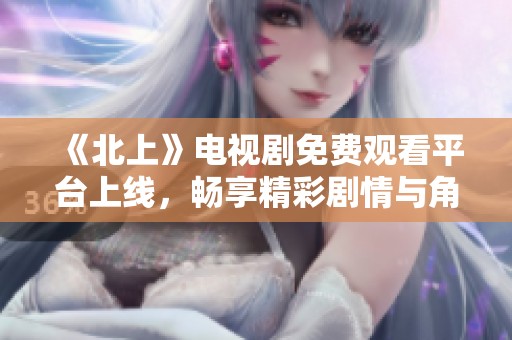 《北上》电视剧免费观看平台上线，畅享精彩剧情与角色魅力
