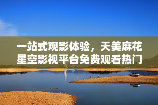一站式观影体验，天美麻花星空影视平台免费观看热门电视剧