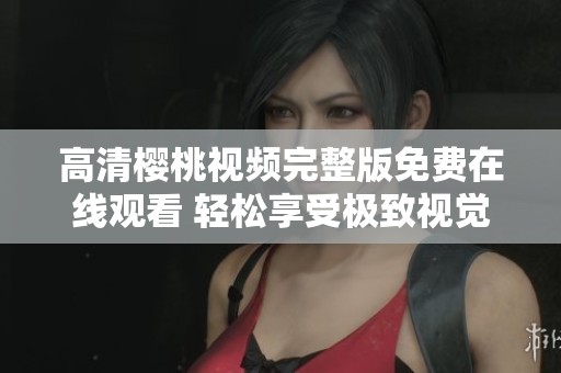 高清樱桃视频完整版免费在线观看 轻松享受极致视觉体验