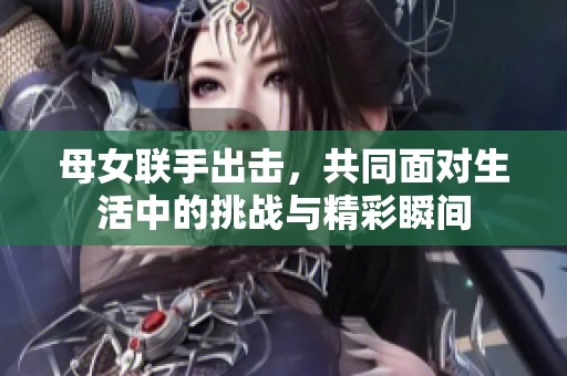 母女联手出击，共同面对生活中的挑战与精彩瞬间