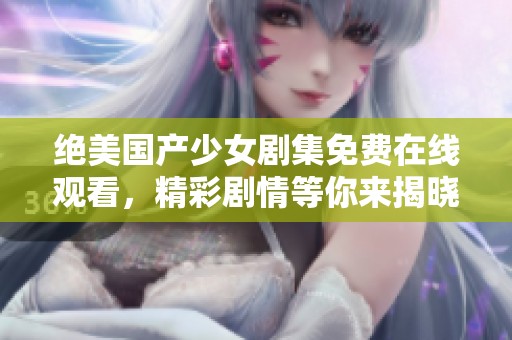 绝美国产少女剧集免费在线观看，精彩剧情等你来揭晓