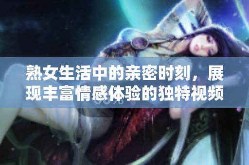 熟女生活中的亲密时刻，展现丰富情感体验的独特视频片段