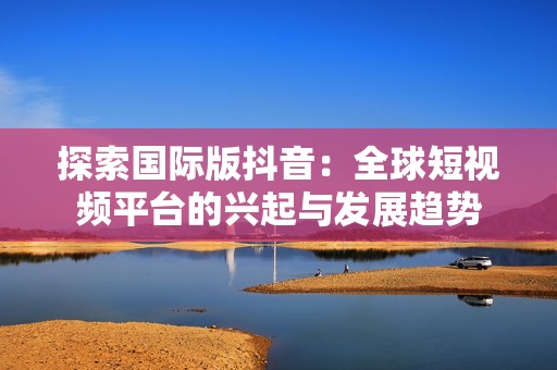 探索国际版抖音：全球短视频平台的兴起与发展趋势