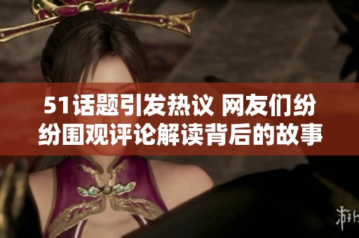 51话题引发热议 网友们纷纷围观评论解读背后的故事