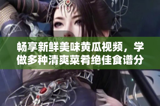 畅享新鲜美味黄瓜视频，学做多种清爽菜肴绝佳食谱分享