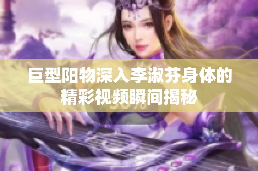 巨型阳物深入李淑芬身体的精彩视频瞬间揭秘
