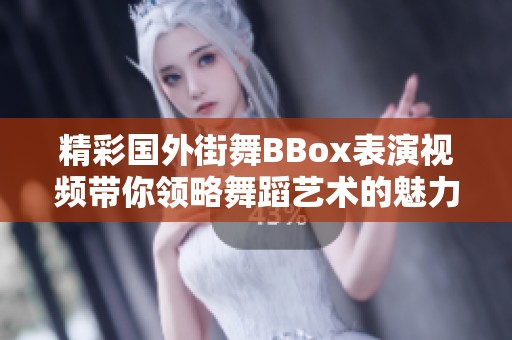 精彩国外街舞BBox表演视频带你领略舞蹈艺术的魅力与激情