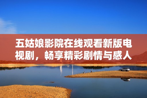 五姑娘影院在线观看新版电视剧，畅享精彩剧情与感人时刻