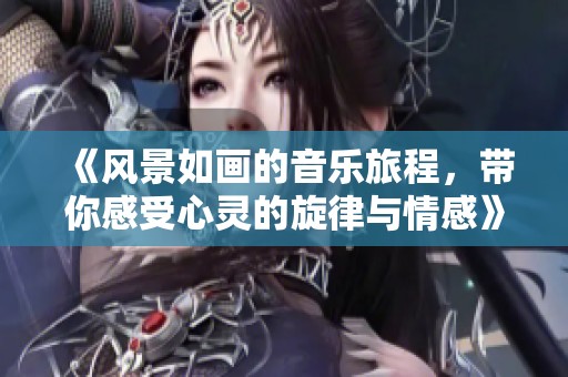 《风景如画的音乐旅程，带你感受心灵的旋律与情感》