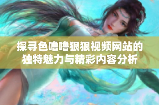 探寻色噜噜狠狠视频网站的独特魅力与精彩内容分析