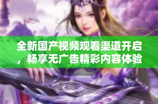 全新国产视频观看渠道开启，畅享无广告精彩内容体验