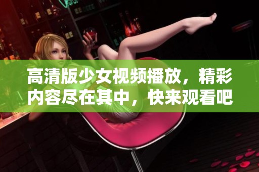高清版少女视频播放，精彩内容尽在其中，快来观看吧！