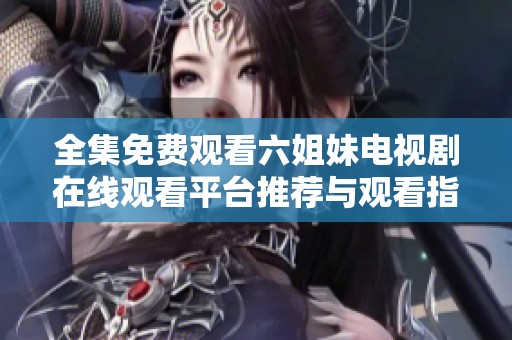 全集免费观看六姐妹电视剧在线观看平台推荐与观看指南分享