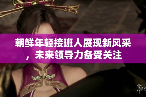 朝鲜年轻接班人展现新风采，未来领导力备受关注