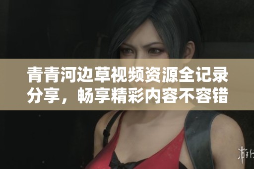 青青河边草视频资源全记录分享，畅享精彩内容不容错过