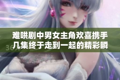 难哄剧中男女主角欢喜携手几集终于走到一起的精彩瞬间解析