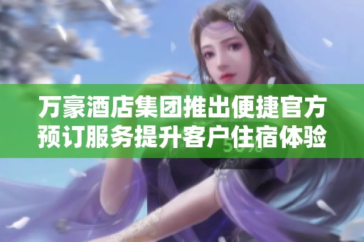 万豪酒店集团推出便捷官方预订服务提升客户住宿体验
