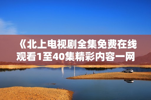 《北上电视剧全集免费在线观看1至40集精彩内容一网打尽》
