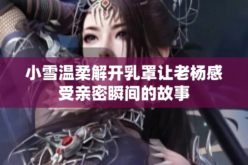 小雪温柔解开乳罩让老杨感受亲密瞬间的故事