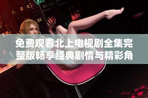 免费观看北上电视剧全集完整版畅享经典剧情与精彩角色体验