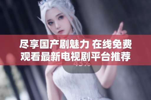 尽享国产剧魅力 在线免费观看最新电视剧平台推荐
