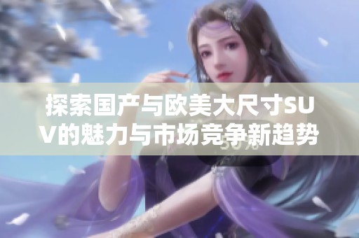 探索国产与欧美大尺寸SUV的魅力与市场竞争新趋势