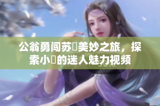 公翁勇闯苏玥美妙之旅，探索小泬的迷人魅力视频