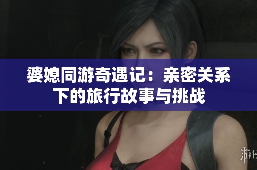 婆媳同游奇遇记：亲密关系下的旅行故事与挑战