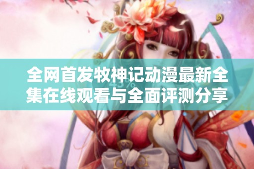 全网首发牧神记动漫最新全集在线观看与全面评测分享