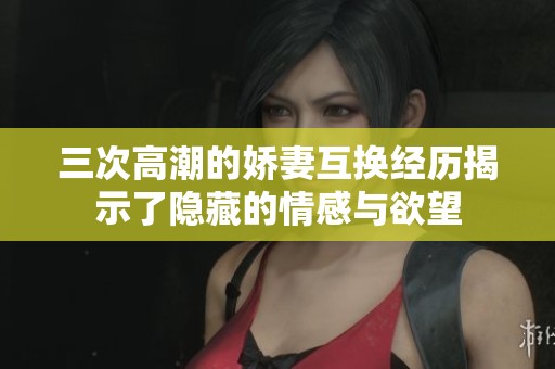 三次高潮的娇妻互换经历揭示了隐藏的情感与欲望