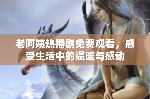 老阿姨热播剧免费观看，感受生活中的温暖与感动