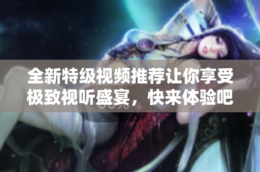 全新特级视频推荐让你享受极致视听盛宴，快来体验吧