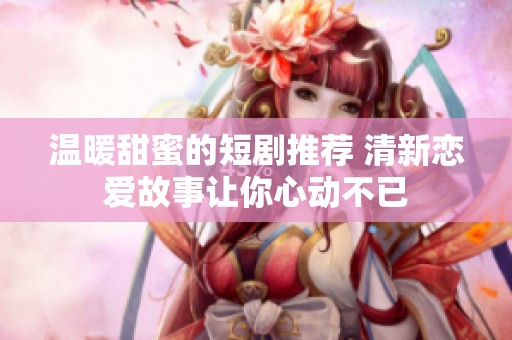 温暖甜蜜的短剧推荐 清新恋爱故事让你心动不已