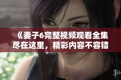 《妻子6完整视频观看全集尽在这里，精彩内容不容错过》