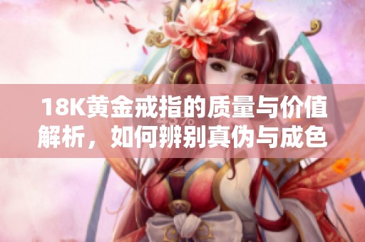 18K黄金戒指的质量与价值解析，如何辨别真伪与成色