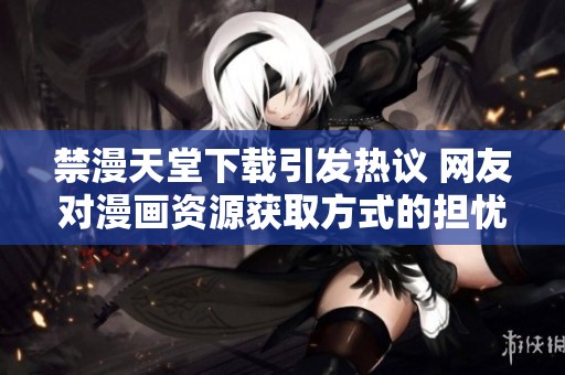 禁漫天堂下载引发热议 网友对漫画资源获取方式的担忧