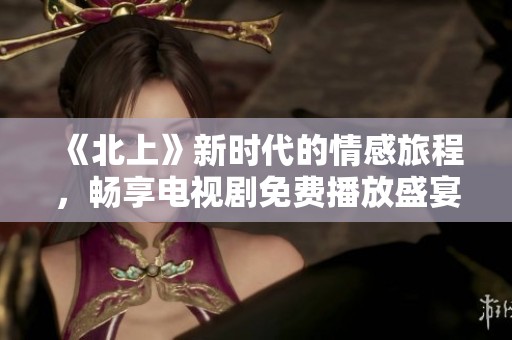 《北上》新时代的情感旅程，畅享电视剧免费播放盛宴